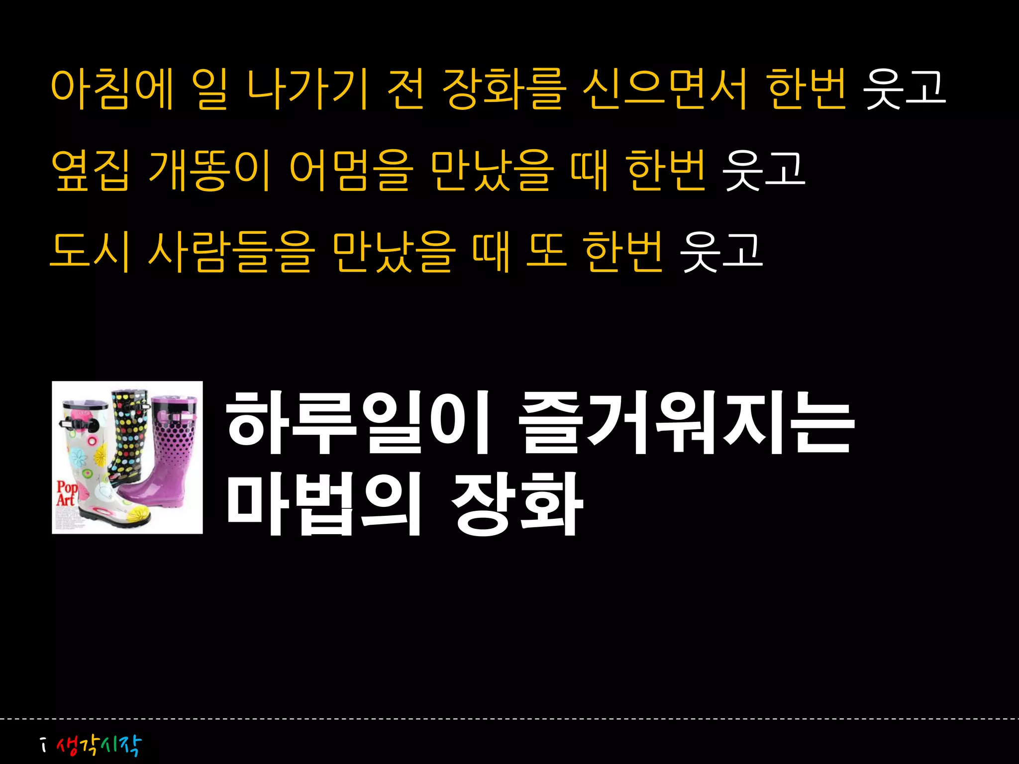 아침에 일 나가기 전 장화를 신으면서 한번 웃고
옆집 개똥이 어멈을 만났을 때 한번 웃고
도시 사람들을 만났을 때 또 한번 웃고


         하루일이 즐거워지는
         마법의 장화


i 생각시작
 