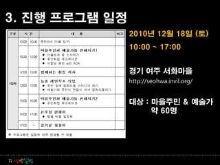 3. 진행 프로그램 일정
                2010년 12월 18일 (토)
                10:00 ~ 17:00


                경기 여주 서화마을
                http://seohwa.invil.org/


                대상 : 마을주민 & 예술가
                     약 60명




ii 생각실행
 