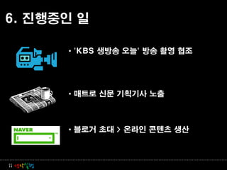 6. 진행중인 일

          • 'KBS 생방송 오늘' 방송 촬영 협조




          • 매트로 신문 기획기사 노출



          • 블로거 초대 > 온라인 콘텐츠 생산



ii 생각실행
 