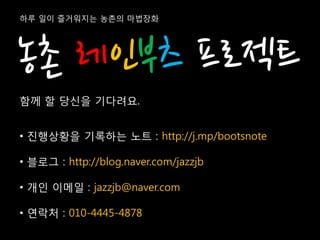 하루 일이 즐거워지는 농촌의 마법장화




농촌 레인부츠 프로젝트
함께 할 당신을 기다려요.


• 진행상황을 기록하는 노트 : http://j.mp/bootsnote

• 블로그 : http://blog.naver.com/jazzjb

• 개인 이메일 : jazzjb@naver.com

• 연락처 : 010-4445-4878
 