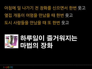 아침에 일 나가기 전 장화를 신으면서 한번 웃고
옆집 개똥이 어멈을 만났을 때 한번 웃고
도시 사람들을 만났을 때 또 한번 웃고


         하루일이 즐거워지는
         마법의 장화


i 생각시작
 