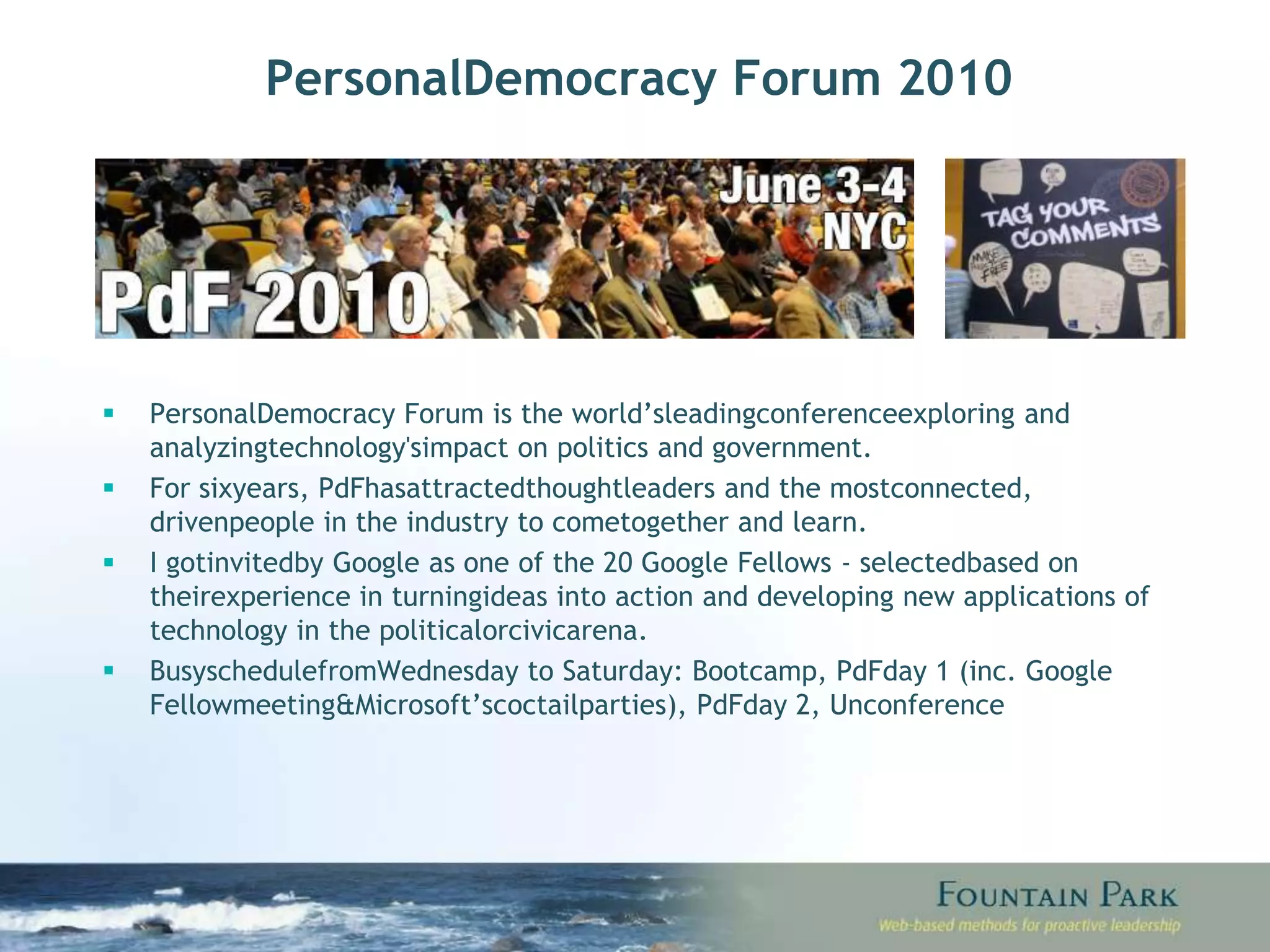 Personal Democracy Forum 2010 Personal Democracy Forum is the world’s leading conference exploring and analyzing technology's impact on politics and government. For six years, PdF has attracted thought leaders and the most connected, driven people in the industry to come together and learn. I got invited by Google as one of the 20 Google Fellows - selected based on their experience in turning ideas into action and developing new applications of technology in the political or civic arena.  Busy schedule from Wednesday to Saturday: Bootcamp, PdF day 1 (inc. Google Fellow meeting & Microsoft’s coctail parties), PdF day 2, Unconference 