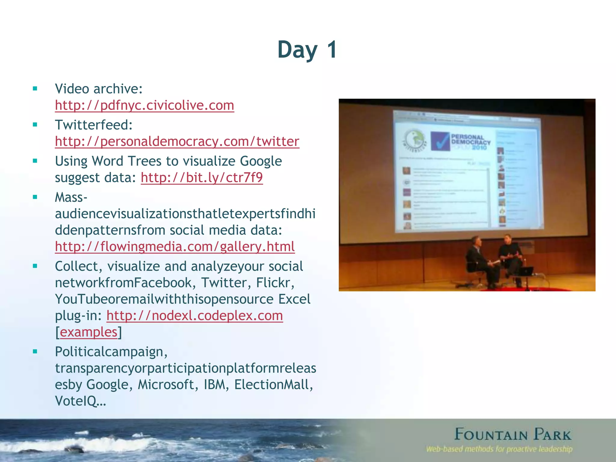 Day 1 Video archive:  http://pdfnyc.civicolive.com Twitter feed:  http://personaldemocracy.com/twitter Using Word Trees to visualize Google suggest data:  http://bit.ly/ctr7f9 Mass-audience visualizations that let experts find hidden patterns from social media data:  http://flowingmedia.com/gallery.html Collect, visualize and analyze your social network from Facebook, Twitter, Flickr, YouTube or email with this open source Excel plug-in:  http://nodexl.codeplex.com  [ examples ] Political campaign, transparency or participation platform releases by Google, Microsoft, IBM, ElectionMall, VoteIQ… 