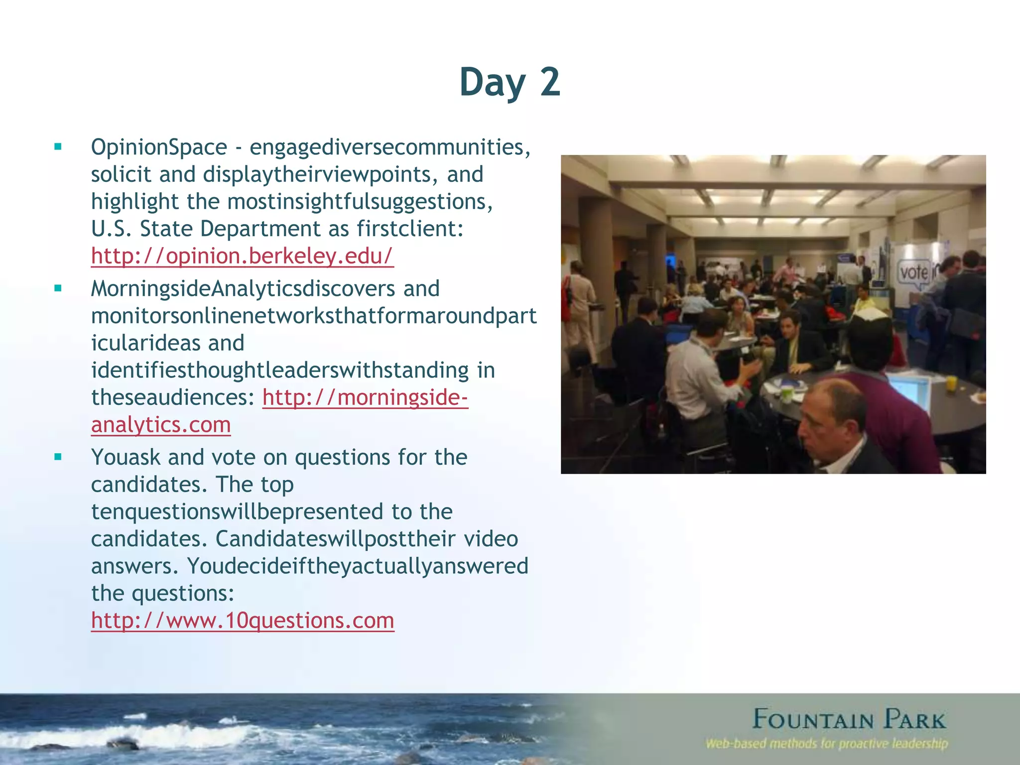 Day 2 Opinion Space - engage diverse communities, solicit and display their viewpoints, and highlight the most insightful suggestions, U.S. State Department as first client:  http://opinion.berkeley.edu/ Morningside Analytics discovers and monitors online networks that form around particular ideas and identifies thought leaders with standing in these audiences:  http://morningside-analytics.com You ask and vote on questions for the candidates. The top ten questions will be presented to the candidates. Candidates will post their video answers. You decide if they actually answered the questions:  http://www.10questions.com 