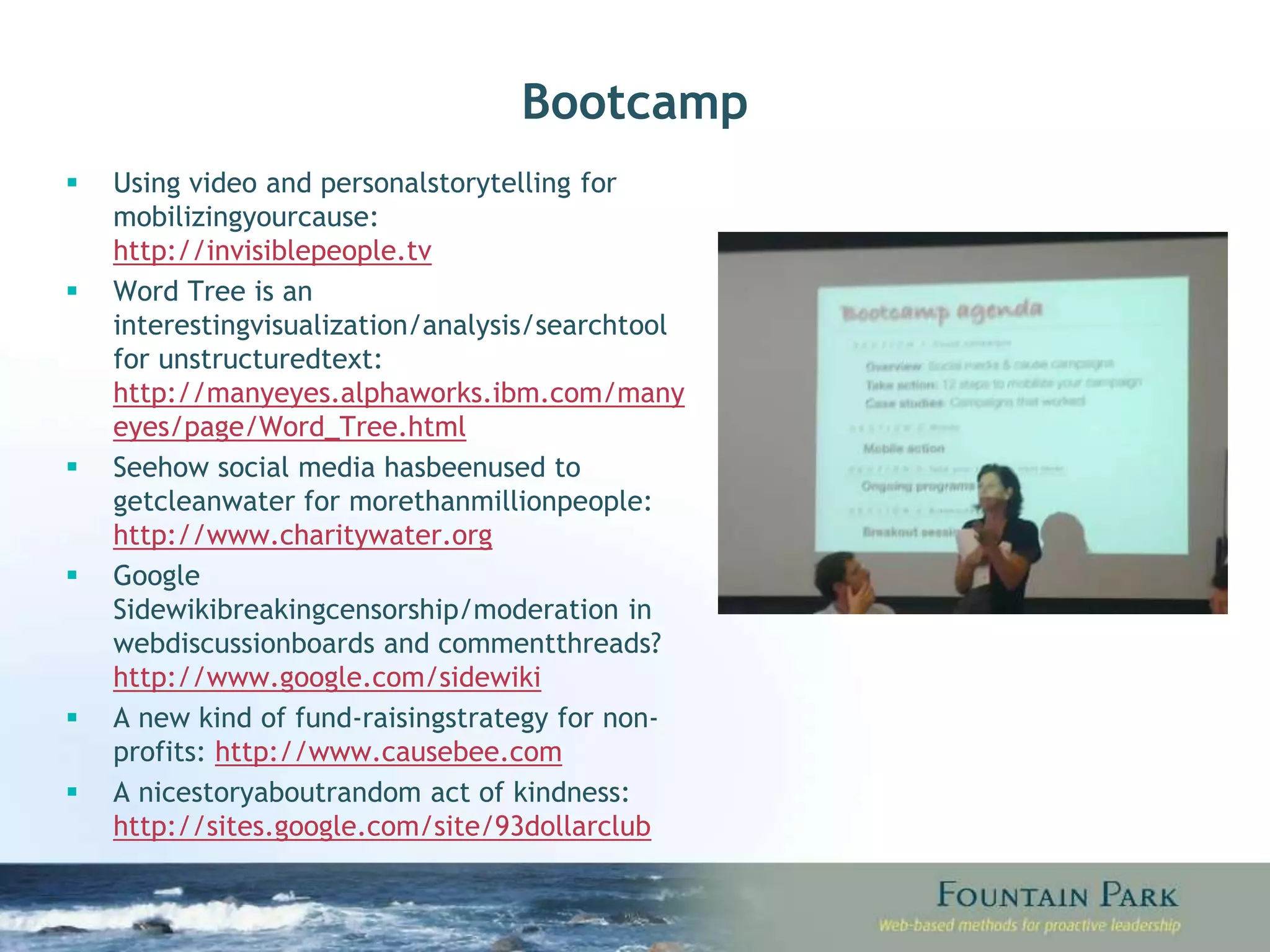 Bootcamp Using video and personal storytelling for mobilizing your cause:  http://invisiblepeople.tv Word Tree is an interesting visualization/analysis/search tool for unstructured text:  http://manyeyes.alphaworks.ibm.com/manyeyes/page/Word_Tree.html See how social media has been used to get clean water for more than million people:  http://www.charitywater.org Google Sidewiki breaking censorship/moderation in web discussion boards and comment threads?  http://www.google.com/sidewiki A new kind of fund-raising strategy for non-profits:  http://www.causebee.com A nice story about random act of kindness:  http://sites.google.com/site/93dollarclub 