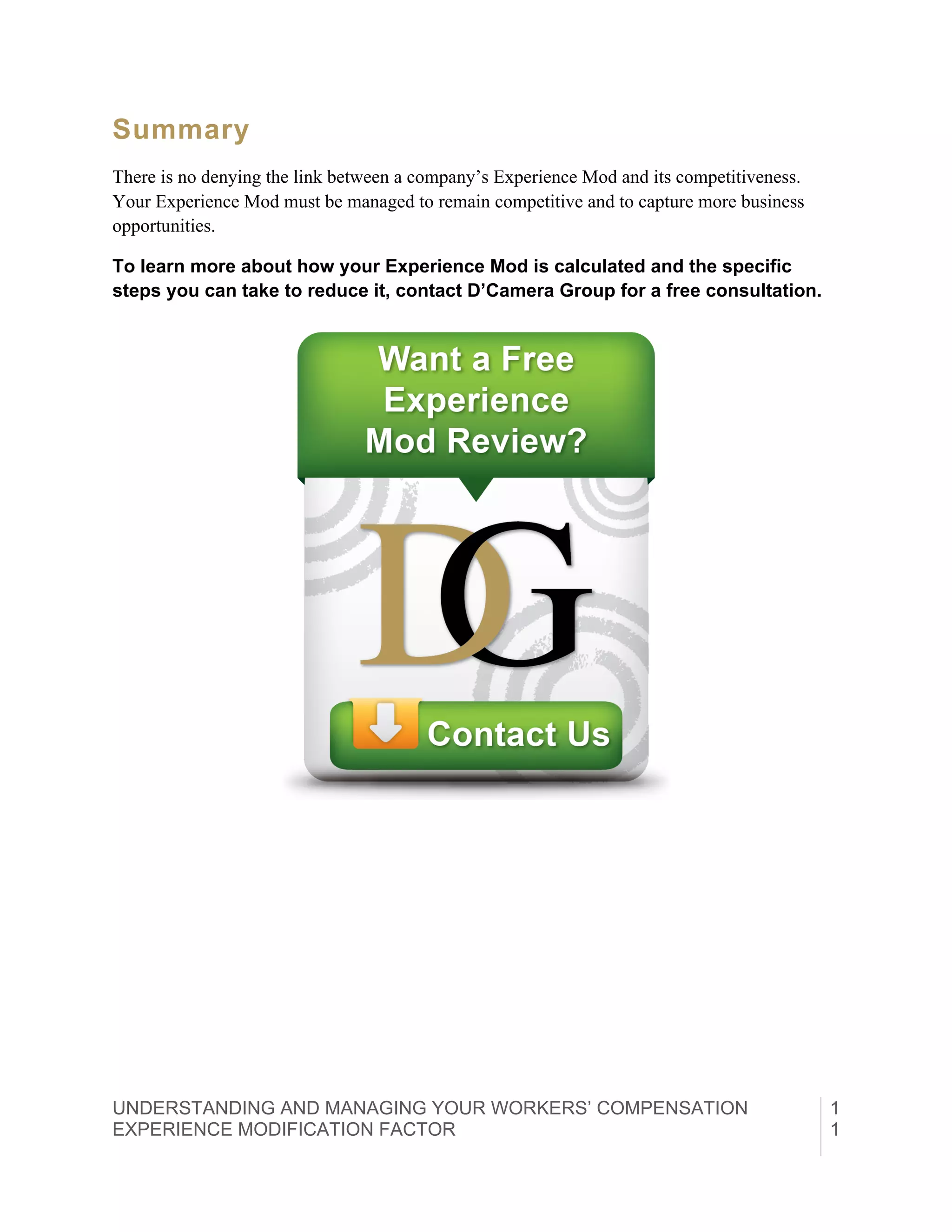 UNDERSTANDING AND MANAGING YOUR WORKERS’ COMPENSATION
EXPERIENCE MODIFICATION FACTOR	
  
1
1
Summary
There is no denying the link between a company’s Experience Mod and its competitiveness.
Your Experience Mod must be managed to remain competitive and to capture more business
opportunities.
To learn more about how your Experience Mod is calculated and the specific
steps you can take to reduce it, contact D’Camera Group for a free consultation.
 