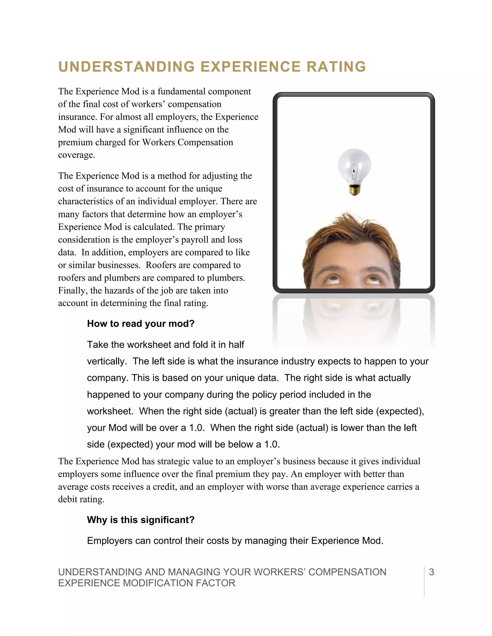 UNDERSTANDING AND MANAGING YOUR WORKERS’ COMPENSATION
EXPERIENCE MODIFICATION FACTOR	
  
3
UNDERSTANDING EXPERIENCE RATING
The Experience Mod is a fundamental component
of the final cost of workers’ compensation
insurance. For almost all employers, the Experience
Mod will have a significant influence on the
premium charged for Workers Compensation
coverage.
The Experience Mod is a method for adjusting the
cost of insurance to account for the unique
characteristics of an individual employer. There are
many factors that determine how an employer’s
Experience Mod is calculated. The primary
consideration is the employer’s payroll and loss
data. In addition, employers are compared to like
or similar businesses. Roofers are compared to
roofers and plumbers are compared to plumbers.
Finally, the hazards of the job are taken into
account in determining the final rating.
How to read your mod?
Take the worksheet and fold it in half
vertically. The left side is what the insurance industry expects to happen to your
company. This is based on your unique data. The right side is what actually
happened to your company during the policy period included in the
worksheet. When the right side (actual) is greater than the left side (expected),
your Mod will be over a 1.0. When the right side (actual) is lower than the left
side (expected) your mod will be below a 1.0.
The Experience Mod has strategic value to an employer’s business because it gives individual
employers some influence over the final premium they pay. An employer with better than
average costs receives a credit, and an employer with worse than average experience carries a
debit rating.
Why is this significant?
Employers can control their costs by managing their Experience Mod.
 