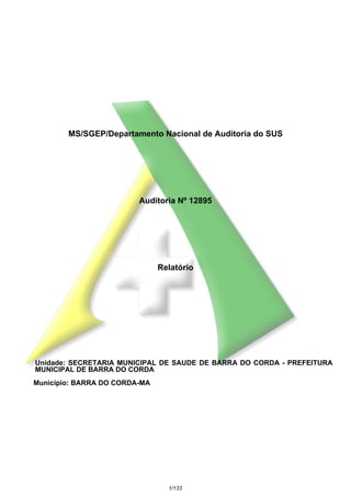 MS/SGEP/Departamento Nacional de Auditoria do SUS

Auditoria Nº 12895

Relatório

Unidade: SECRETARIA MUNICIPAL DE SAUDE DE BARRA DO CORDA - PREFEITURA
MUNICIPAL DE BARRA DO CORDA
Município: BARRA DO CORDA-MA

1/133

 