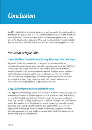 PAGE 20
Conclusion
As 2014 fades further in our rear view mirror and we ponder the road ahead, it is
time to put the digital future in focus. So many recent innovations and milestones
have laid the groundwork for a year ahead that presents opportunities up and
down the digital media ecosystem. We would like to outline ten trends in digital
that we feel are of particular importance and will shape what happens in 2015.
Ten Trends to Define 2015
1. Viewability Moves Closer to Becoming Currency, Better Aligns Dollars with Impact
Digital ad buyers and sellers have undergone a sometimes painful but
necessary transition toward using viewable impressions as currency. Publishers
willing to be held to this standard will also need to demonstrate that their
viewable inventory has been undervalued because its effectiveness has been
systematically understated by the non-viewable ads. As non-human traffic
and non-viewable ads get purged from the ecosystem, dollars will follow the
inventory that actually helps marketers reach their desired audiences and
influence consumer perceptions and purchase behaviors.
2. App Curation Improves Discovery, Expands the Market
The Apple and Android app stores have more than 1.3 million available apps and
not enough download activity to support much of what’s out there. And if getting
an app downloaded wasn’t already difficult enough, the average mobile user
uses only a handful of apps regularly with 75 percent of usage time concentrated
within their top four apps. Outside of the app store rankings, users lack a well-
optimized and curated way of finding the best apps for them. Look for new
approaches that leverage the social graph to aid in app discovery, serving to
diversify app usage and help build more sustainable mobile-first businesses in
the mid and long-tail of the market.
 