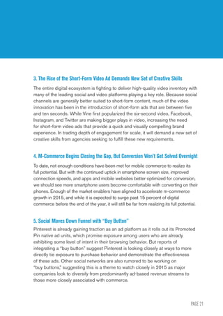 PAGE 21
2015 U.S. Digital Future in Focus
3. The Rise of the Short-Form Video Ad Demands New Set of Creative Skills
The entire digital ecosystem is fighting to deliver high-quality video inventory with
many of the leading social and video platforms playing a key role. Because social
channels are generally better suited to short-form content, much of the video
innovation has been in the introduction of short-form ads that are between five
and ten seconds. While Vine first popularized the six-second video, Facebook,
Instagram, and Twitter are making bigger plays in video, increasing the need
for short-form video ads that provide a quick and visually compelling brand
experience. In trading depth of engagement for scale, it will demand a new set of
creative skills from agencies seeking to fulfill these new requirements.
4. M-Commerce Begins Closing the Gap, But Conversion Won’t Get Solved Overnight
To date, not enough conditions have been met for mobile commerce to realize its
full potential. But with the continued uptick in smartphone screen size, improved
connection speeds, and apps and mobile websites better optimized for conversion,
we should see more smartphone users become comfortable with converting on their
phones. Enough of the market enablers have aligned to accelerate m-commerce
growth in 2015, and while it is expected to surge past 15 percent of digital
commerce before the end of the year, it will still be far from realizing its full potential.
5. Social Moves Down Funnel with “Buy Button”
Pinterest is already gaining traction as an ad platform as it rolls out its Promoted
Pin native ad units, which promise exposure among users who are already
exhibiting some level of intent in their browsing behavior. But reports of
integrating a “buy button” suggest Pinterest is looking closely at ways to more
directly tie exposure to purchase behavior and demonstrate the effectiveness
of these ads. Other social networks are also rumored to be working on
“buy buttons,” suggesting this is a theme to watch closely in 2015 as major
companies look to diversify from predominantly ad-based revenue streams to
those more closely associated with commerce.
 