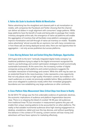 PAGE 22
6. Native Ads Scale to Accelerate Mobile Ad Monetization
Native advertising has the straightest and clearest path to ad monetization on
mobile, with companies like Facebook and Twitter showing that this channel
can deliver ad dollars in rough alignment with consumers’ usage patterns. While
large platforms have the benefit of scale and being able to package their mobile
inventory alongside online ads, the emergence of native ad platforms will enable
the aggregation of inventory that will facilitate cross-platform campaigns and
improve monetization and sell-through of native ad inventory on mobile. “Scalable
native advertising” almost sounds like an oxymoron, but with many consistencies
in how these ads are being deployed across sites, there are real opportunities for
aggregation – not only across publishers but across platforms.
7. Lines Blurring Between Tech and Content Bring New Challenges, Opportunities
2014 gave birth to the term “vertically integrated digital media company,” as
traditional publishers trying to adapt to the digital environment recognized the
need to use technology and content optimization strategies to build economically
sustainable businesses. At the same time, the increasing number of digital
companies acting as both platforms and content producers suggests the
inevitable intersection of technology and content. While this shift may be seen as
an existential threat to the news business, it also represents a new opportunity
that not only places value on high-quality information content, but enables it to
reach audiences on a scale not previously available before. Many publishers who
were once relegated to audiences mostly within their immediate geographic
boundaries are now establishing very large audiences on other continents.
8. Cross-Platform Video Measurement Takes Critical Steps from Dream to Reality
As fall 2014 TV ratings saw the first undeniable evidence of systematic declines,
the economic implications of audience and platform fragmentation become
clear. There is no stopping the bleed of coveted 18-49 year-old audiences
from traditional linear TV, but innovation in measurement systems this year will
enable their unique viewing patterns to be accounted for on other platforms. The
reality is that sizeable incremental audiences drive high viewing engagement on
desktop, smartphone, tablet and over-the-top devices, and without quantifying
this behavior in the context of TV viewing, content owners will lose money and
advertisers will have fewer options for marketing effectively.
 