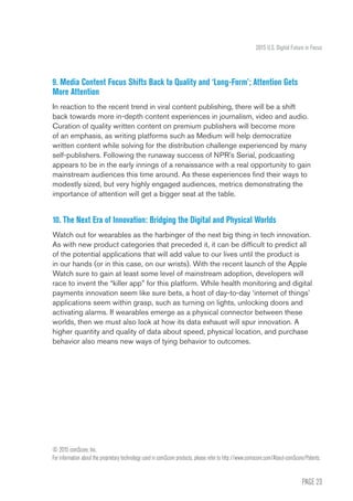PAGE 23
2015 U.S. Digital Future in Focus
9. Media Content Focus Shifts Back to Quality and ‘Long-Form’; Attention Gets
More Attention
In reaction to the recent trend in viral content publishing, there will be a shift
back towards more in-depth content experiences in journalism, video and audio.
Curation of quality written content on premium publishers will become more
of an emphasis, as writing platforms such as Medium will help democratize
written content while solving for the distribution challenge experienced by many
self-publishers. Following the runaway success of NPR’s Serial, podcasting
appears to be in the early innings of a renaissance with a real opportunity to gain
mainstream audiences this time around. As these experiences find their ways to
modestly sized, but very highly engaged audiences, metrics demonstrating the
importance of attention will get a bigger seat at the table.
10. The Next Era of Innovation: Bridging the Digital and Physical Worlds
Watch out for wearables as the harbinger of the next big thing in tech innovation.
As with new product categories that preceded it, it can be difficult to predict all
of the potential applications that will add value to our lives until the product is
in our hands (or in this case, on our wrists). With the recent launch of the Apple
Watch sure to gain at least some level of mainstream adoption, developers will
race to invent the “killer app” for this platform. While health monitoring and digital
payments innovation seem like sure bets, a host of day-to-day ‘internet of things’
applications seem within grasp, such as turning on lights, unlocking doors and
activating alarms. If wearables emerge as a physical connector between these
worlds, then we must also look at how its data exhaust will spur innovation. A
higher quantity and quality of data about speed, physical location, and purchase
behavior also means new ways of tying behavior to outcomes.
© 2015 comScore, Inc.
For information about the proprietary technology used in comScore products, please refer to http://www.comscore.com/About-comScore/Patents.
 