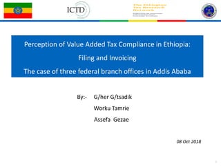 1
Perception of Value Added Tax Compliance in Ethiopia:
Filing and Invoicing
The case of three federal branch offices in Addis Ababa
By:- G/her G/tsadik
Worku Tamrie
Assefa Gezae
08 Oct 2018
 