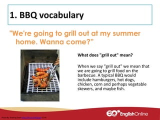 1. BBQ vocabulary
"We're going to grill out at my summer
home. Wanna come?”
What does "grill out" mean?
When we say "grill out" we mean that
we are going to grill food on the
barbecue. A typical BBQ would
include hamburgers, hot dogs,
chicken, corn and perhaps vegetable
skewers, and maybe fish.
Photo By: Walking Geek https://flic.kr/p/6Qquga CC-BY
 