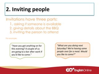 2. Inviting people
Invitations have three parts:
1. asking if someone is available
2. giving details about the BBQ
3. inviting the person to attend
For example:
“What are you doing next
Saturday? We're having some
people over for a meal. Would
you like to come?”
"Have you got anything on for
this evening? A couple of us
are going to a bar after work if
you'd like to come."
 