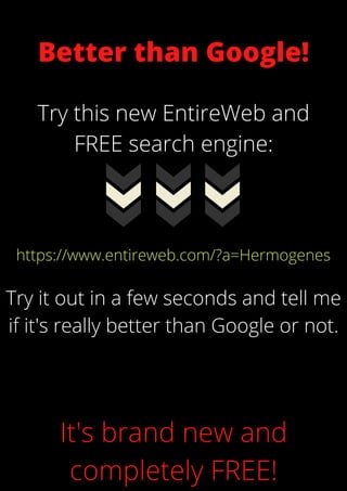 Better than Google!
Try this new EntireWeb and
FREE search engine:
https://www.entireweb.com/?a=Hermogenes
Try it out in a few seconds and tell me
if it's really better than Google or not.


It's brand new and
completely FREE!
 