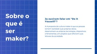 Sobre o
que é
ser
maker?
Ja ouviram falar em "Do It
Youself!"?
A A proposta da cultura maker é que as pessoas
tornem realidade suas próprias ideias,
desenvolvam as próprias tecnologias, dispositivos
e ferramentas, em projetos que reforcem suas
leituras da sociedade.
 