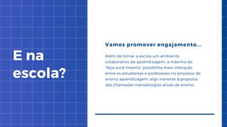 E na
escola?
Vamos promover engajamento...
Além de tornar a escola um ambiente
colaborativo de aprendizagem, a máxima do
“faça você mesmo” possibilita mais interação
entre os estudantes e professores no processo de
ensino-aprendizagem, algo inerente à proposta
das chamadas metodologias ativas de ensino.


 
