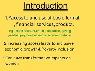 Introduction
1.Access to and use of basic,formal
, financial services,product.
Eg - Bank account,credit , insurance, saving
product payment service which are available
2.Increasing access leads to inclusive
economic growth& Poverty inclusion
3.Can have transformativeimpacts on
women
 