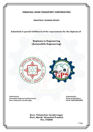 HIMACHAL ROAD TRANSPORT CORPORATION
INDUSTRIAL TRAINING REPORT
Submitted in partial fulfillment of the requirements for the diploma of
Deploma in Engineering
(Automobile Engineering)
Submitted to:
Automobile Engineering Department
Govt. Polytechnic Sundernagar
Submitted By:
Pankush Chaudhary
B.R.N: 200720602005
Govt. Polytechnic Sundernagar
Distt. Mandi, Himachal Pradesh
Pin: 175018
1 | Page
 