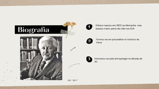 Biografia
1
Erikson nasceu em 1902 na Alemanha mas
passou maior parte da vida nos EUA
3 Interessou-se pela antropologia na década de
30
2
Formou-se em psicanálise no instituto de
Viena
esse aqui!
 