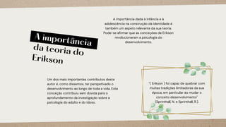 A importância
da teoria do
Erikson
Um dos mais importantes contributos deste
autor é, como dissemos, ter perspetivado o
desenvolvimento ao longo de toda a vida. Esta
conceção contribuiu sem dúvida para o
aprofundamento da investigação sobre a
psicologia do adulto e do idoso.
A importância dada à infância e à
adolescência na construção da identidade é
também um aspeto relevante da sua teoria.
Pode-se afirmar que as conceções de Erikson
revolucionaram a psicologia do
desenvolvimento.
"( Erikson ) foi capaz de quebrar com
muitas tradições limitadoras da sua
época, em particular ao mudar o
conceito desenvolvimento"
(Sprinthall, N. e Sprinthall, R.).
 
