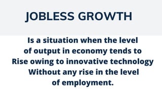 JOBLESS GROWTH
Is a situation when the level
of output in economy tends to
Rise owing to innovative technology
Without any rise in the level
of employment.
 
