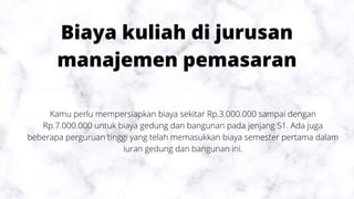 Biaya kuliah di jurusan
manajemen pemasaran
Kamu perlu mempersiapkan biaya sekitar Rp.3.000.000 sampai dengan
Rp.7.000.000 untuk biaya gedung dan bangunan pada jenjang S1. Ada juga
beberapa perguruan tinggi yang telah memasukkan biaya semester pertama dalam
iuran gedung dan bangunan ini.
 