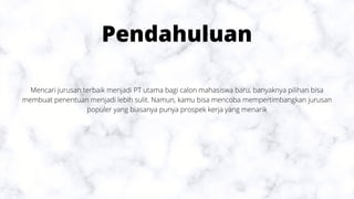 Pendahuluan
Mencari jurusan terbaik menjadi PT utama bagi calon mahasiswa baru, banyaknya pilihan bisa
membuat penentuan menjadi lebih sulit. Namun, kamu bisa mencoba mempertimbangkan jurusan
populer yang biasanya punya prospek kerja yang menarik
 
