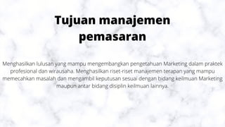 Tujuan manajemen
pemasaran
Menghasilkan lulusan yang mampu mengembangkan pengetahuan Marketing dalam praktek
profesional dan wirausaha. Menghasilkan riset-riset manajemen terapan yang mampu
memecahkan masalah dan mengambil keputusan sesuai dengan bidang keilmuan Marketing
maupun antar bidang disiplin keilmuan lainnya.
 