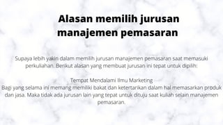 Alasan memilih jurusan
manajemen pemasaran
Supaya lebih yakin dalam memilih jurusan manajemen pemasaran saat memasuki
perkuliahan. Berikut alasan yang membuat jurusan ini tepat untuk dipilih:
Tempat Mendalami Ilmu Marketing
Bagi yang selama ini memang memiliki bakat dan ketertarikan dalam hal memasarkan produk
dan jasa. Maka tidak ada jurusan lain yang tepat untuk dituju saat kuliah selain manajemen
pemasaran.
 