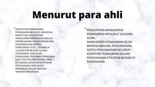 Menurut para ahli
PENGERTIAN MANAJEMEN
PEMASARAN MENURUT BUCHARI
ALMA.
MANAJEMEN PEMASARAN IALAH
MERENCANAKAN, PENGARAHAN,
SERTA PENGAWASAN SELURUH
KEGIATAN PEMASARAN DALAM
PERUSAHAAN ATAUPUN BAGIAN DI
PEMASARAN.
"


PENGERTIAN MANAJEMEN
PEMASARAN MENURUT AMERICAN
MARKETING ASSOCIATION.
MANAJEMEN PEMASARAN ADALAH
PERENCANAAN, PELAKSANAAN DAN
PENGENDALIAN OPERASI
PEMASARAN TOTAL, TERMASUK
TUJUAN PERUMUSAN TUJUAN
PEMASARAN, KEBIJAKAN
PEMASARAN, PROGRAM PEMASARAN
DAN STRATEGI PEMASARAN, YANG
DITUJUKAN UNTUK MENCIPTAKAN
PERTUKARAN YANG DAPAT
MEMENUHI TUJUAN INDIVIDU
MAUPUN ORGANISASI.
"


 