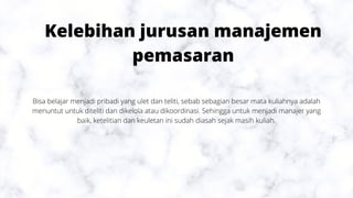 Kelebihan jurusan manajemen
pemasaran
Bisa belajar menjadi pribadi yang ulet dan teliti, sebab sebagian besar mata kuliahnya adalah
menuntut untuk diteliti dan dikelola atau dikoordinasi. Sehingga untuk menjadi manajer yang
baik, ketelitian dan keuletan ini sudah diasah sejak masih kuliah.
 