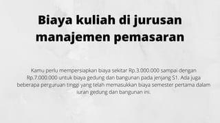 Biaya kuliah di jurusan
manajemen pemasaran
Kamu perlu mempersiapkan biaya sekitar Rp.3.000.000 sampai dengan
Rp.7.000.000 untuk biaya gedung dan bangunan pada jenjang S1. Ada juga
beberapa perguruan tinggi yang telah memasukkan biaya semester pertama dalam
iuran gedung dan bangunan ini.
 