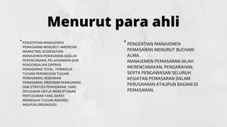 Menurut para ahli
PENGERTIAN MANAJEMEN
PEMASARAN MENURUT BUCHARI
ALMA.
MANAJEMEN PEMASARAN IALAH
MERENCANAKAN, PENGARAHAN,
SERTA PENGAWASAN SELURUH
KEGIATAN PEMASARAN DALAM
PERUSAHAAN ATAUPUN BAGIAN DI
PEMASARAN.
"


PENGERTIAN MANAJEMEN
PEMASARAN MENURUT AMERICAN
MARKETING ASSOCIATION.
MANAJEMEN PEMASARAN ADALAH
PERENCANAAN, PELAKSANAAN DAN
PENGENDALIAN OPERASI
PEMASARAN TOTAL, TERMASUK
TUJUAN PERUMUSAN TUJUAN
PEMASARAN, KEBIJAKAN
PEMASARAN, PROGRAM PEMASARAN
DAN STRATEGI PEMASARAN, YANG
DITUJUKAN UNTUK MENCIPTAKAN
PERTUKARAN YANG DAPAT
MEMENUHI TUJUAN INDIVIDU
MAUPUN ORGANISASI.
"


 