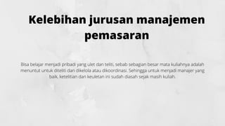 Kelebihan jurusan manajemen
pemasaran
Bisa belajar menjadi pribadi yang ulet dan teliti, sebab sebagian besar mata kuliahnya adalah
menuntut untuk diteliti dan dikelola atau dikoordinasi. Sehingga untuk menjadi manajer yang
baik, ketelitian dan keuletan ini sudah diasah sejak masih kuliah.
 