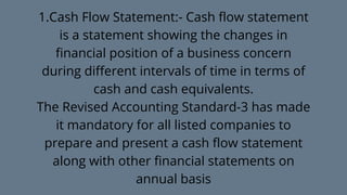 1.Cash Flow Statement:- Cash flow statement
is a statement showing the changes in
financial position of a business concern
during different intervals of time in terms of
cash and cash equivalents.
The Revised Accounting Standard-3 has made
it mandatory for all listed companies to
prepare and present a cash flow statement
along with other financial statements on
annual basis
 