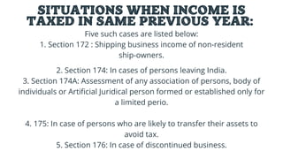 SITUATIONS WHEN INCOME IS
TAXED IN SAME PREVIOUS YEAR:
Five such cases are listed below:
1. Section 172 : Shipping business income of non-resident
ship-owners.




2. Section 174: In cases of persons leaving India.
3. Section 174A: Assessment of any association of persons, body of
individuals or Artificial Juridical person formed or established only for
a limited perio.


4. 175: In case of persons who are likely to transfer their assets to
avoid tax.
5. Section 176: In case of discontinued business.


 