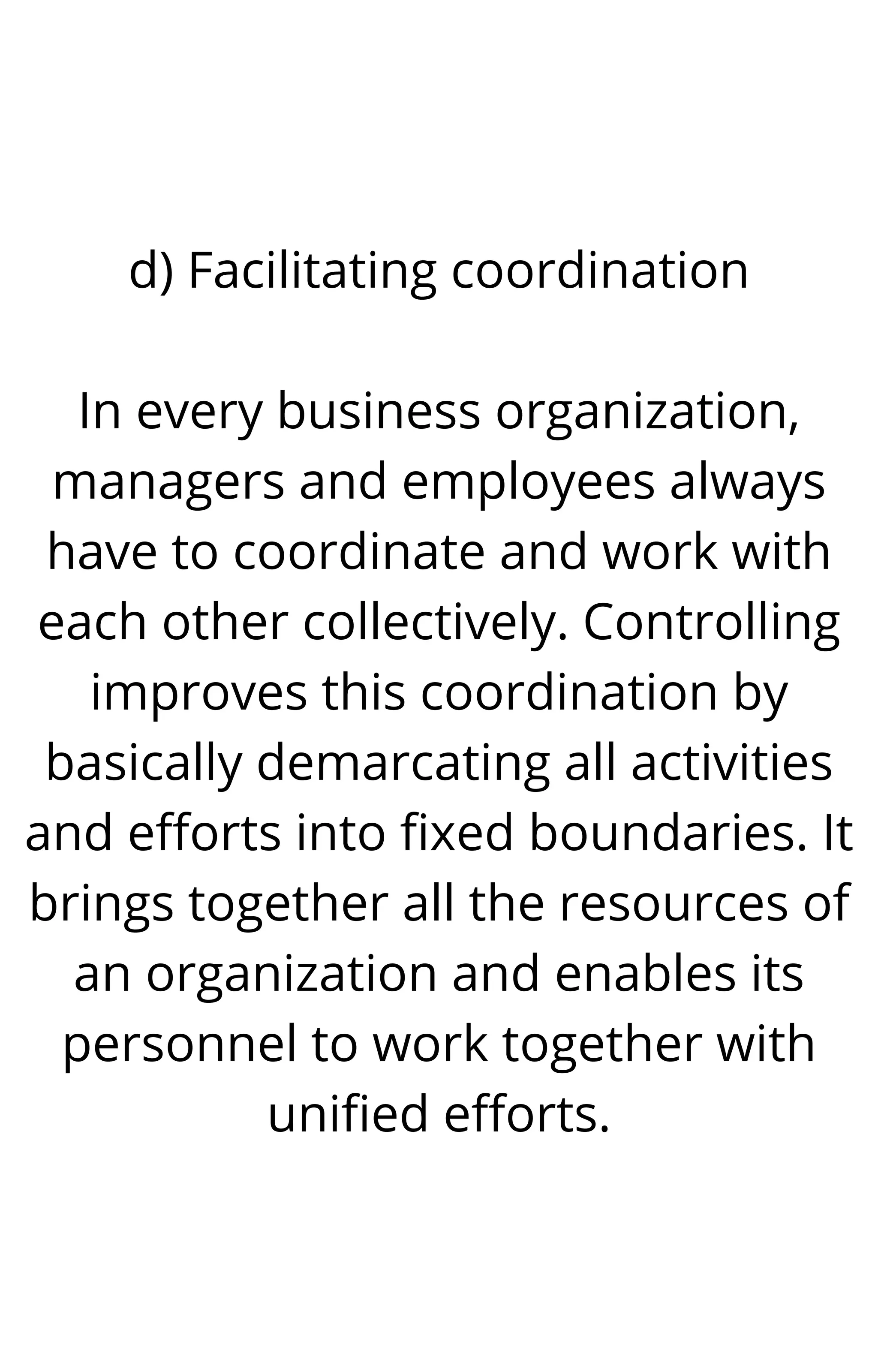 d) Facilitating coordination
In every business organization,
managers and employees always
have to coordinate and work with
each other collectively. Controlling
improves this coordination by
basically demarcating all activities
and efforts into fixed boundaries. It
brings together all the resources of
an organization and enables its
personnel to work together with
unified efforts.
 