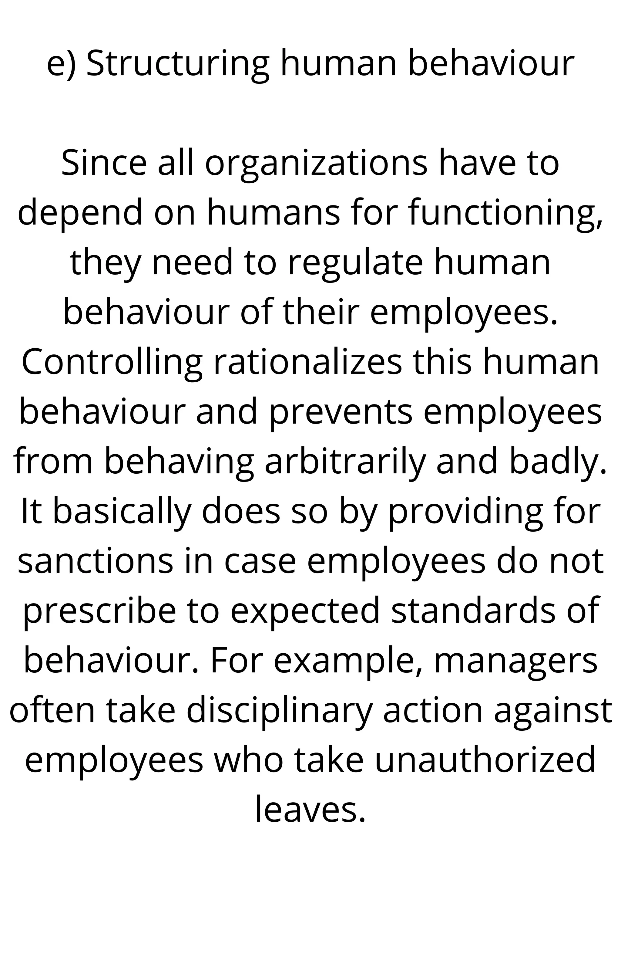 e) Structuring human behaviour
Since all organizations have to
depend on humans for functioning,
they need to regulate human
behaviour of their employees.
Controlling rationalizes this human
behaviour and prevents employees
from behaving arbitrarily and badly.
It basically does so by providing for
sanctions in case employees do not
prescribe to expected standards of
behaviour. For example, managers
often take disciplinary action against
employees who take unauthorized
leaves.
 