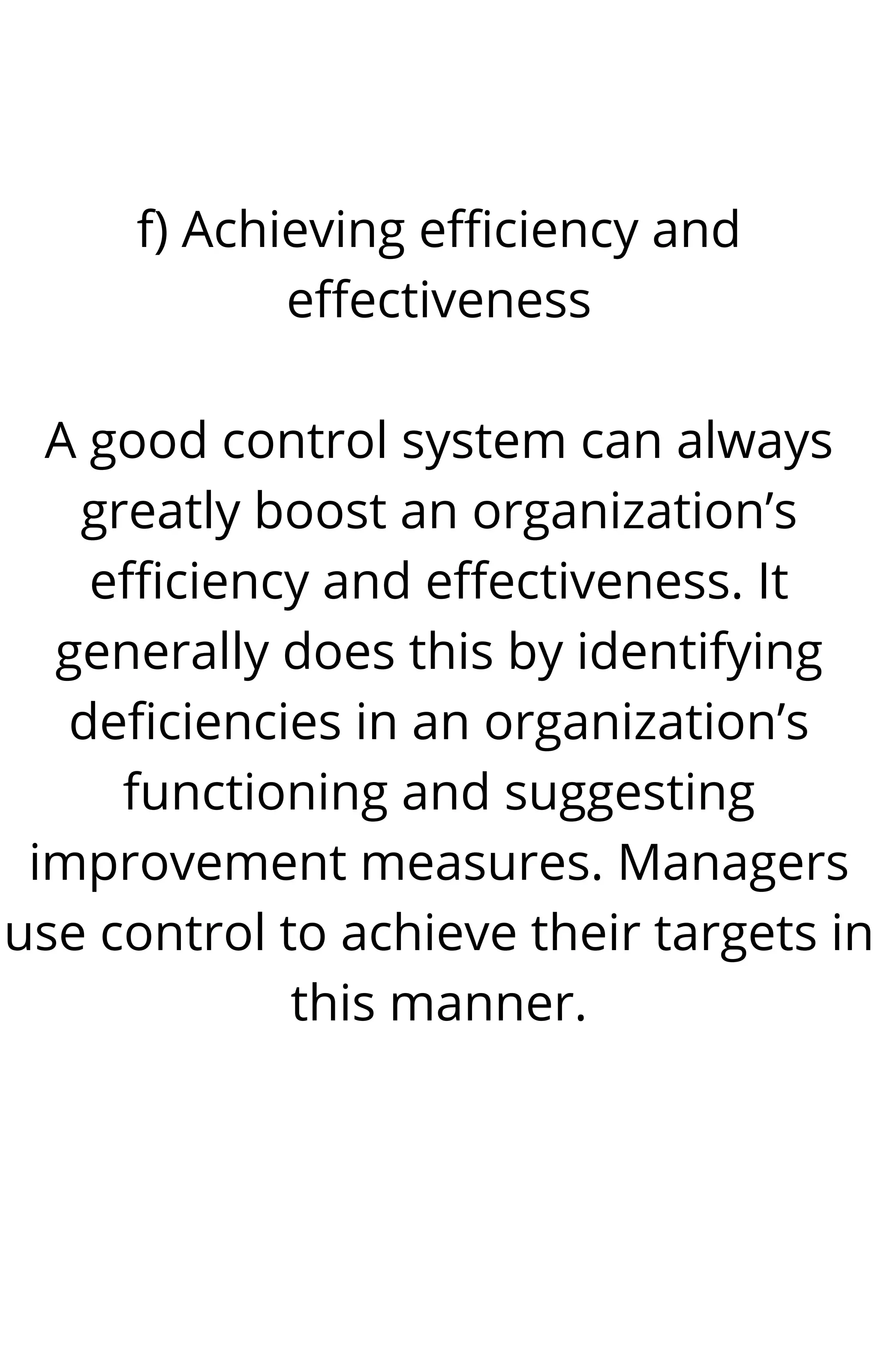 f) Achieving efficiency and
effectiveness
A good control system can always
greatly boost an organization’s
efficiency and effectiveness. It
generally does this by identifying
deficiencies in an organization’s
functioning and suggesting
improvement measures. Managers
use control to achieve their targets in
this manner.
 