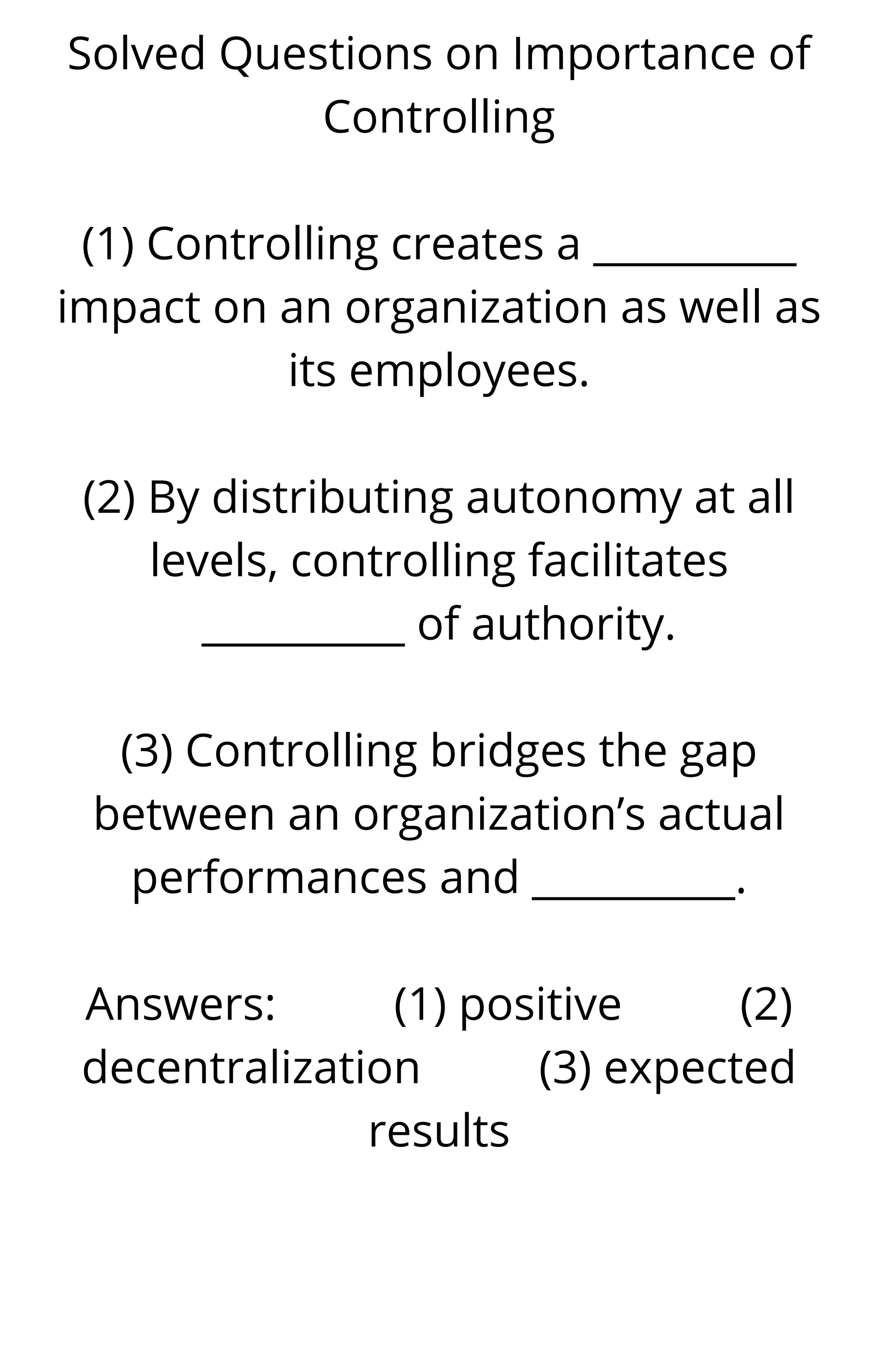 Solved Questions on Importance of
Controlling
(1) Controlling creates a __________
impact on an organization as well as
its employees.
(2) By distributing autonomy at all
levels, controlling facilitates
__________ of authority.
(3) Controlling bridges the gap
between an organization’s actual
performances and __________.
Answers: (1) positive (2)
decentralization (3) expected
results
 