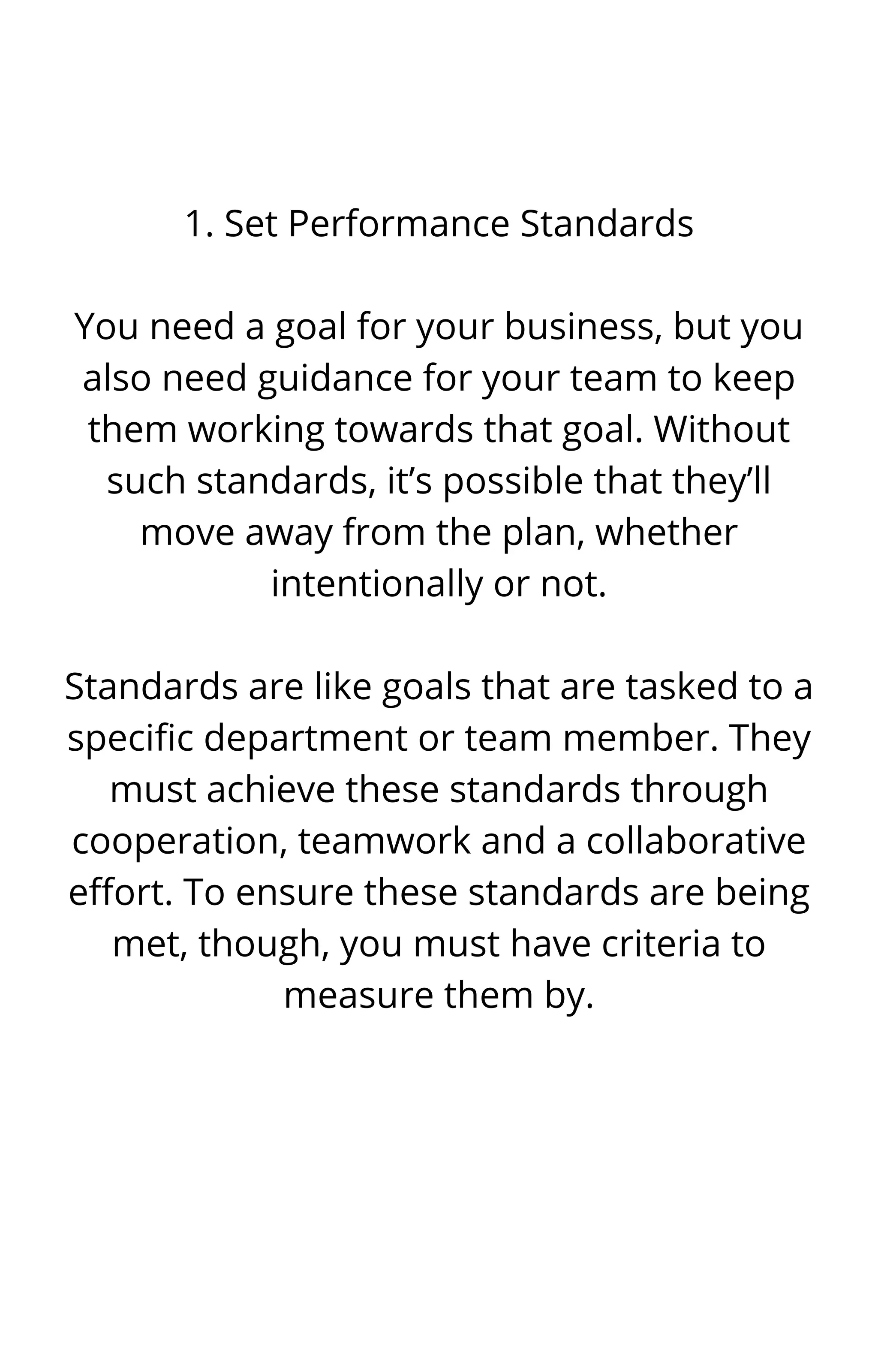 1. Set Performance Standards


You need a goal for your business, but you
also need guidance for your team to keep
them working towards that goal. Without
such standards, it’s possible that they’ll
move away from the plan, whether
intentionally or not.


Standards are like goals that are tasked to a
specific department or team member. They
must achieve these standards through
cooperation, teamwork and a collaborative
effort. To ensure these standards are being
met, though, you must have criteria to
measure them by.






 