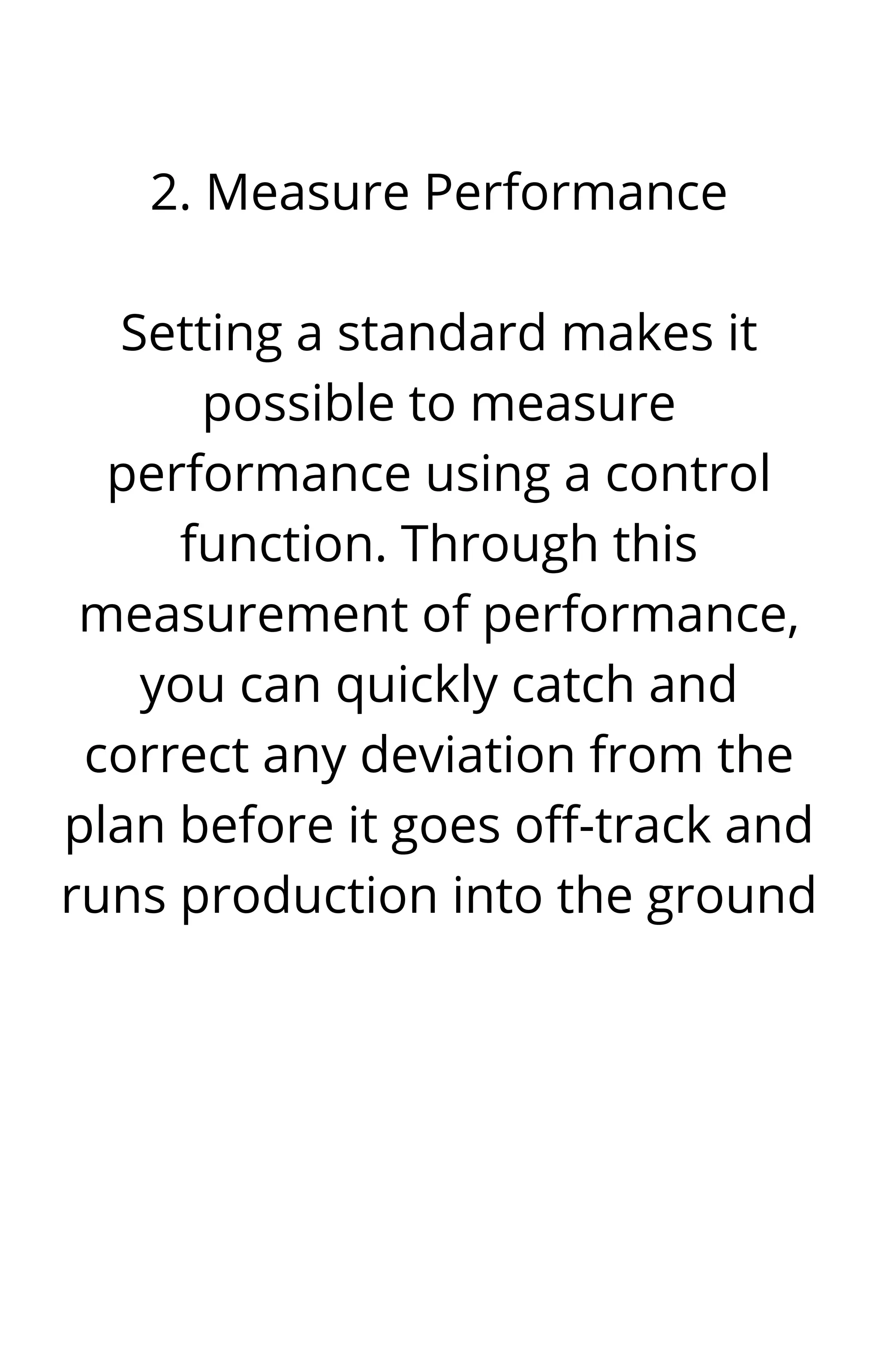 2. Measure Performance


Setting a standard makes it
possible to measure
performance using a control
function. Through this
measurement of performance,
you can quickly catch and
correct any deviation from the
plan before it goes off-track and
runs production into the ground




 