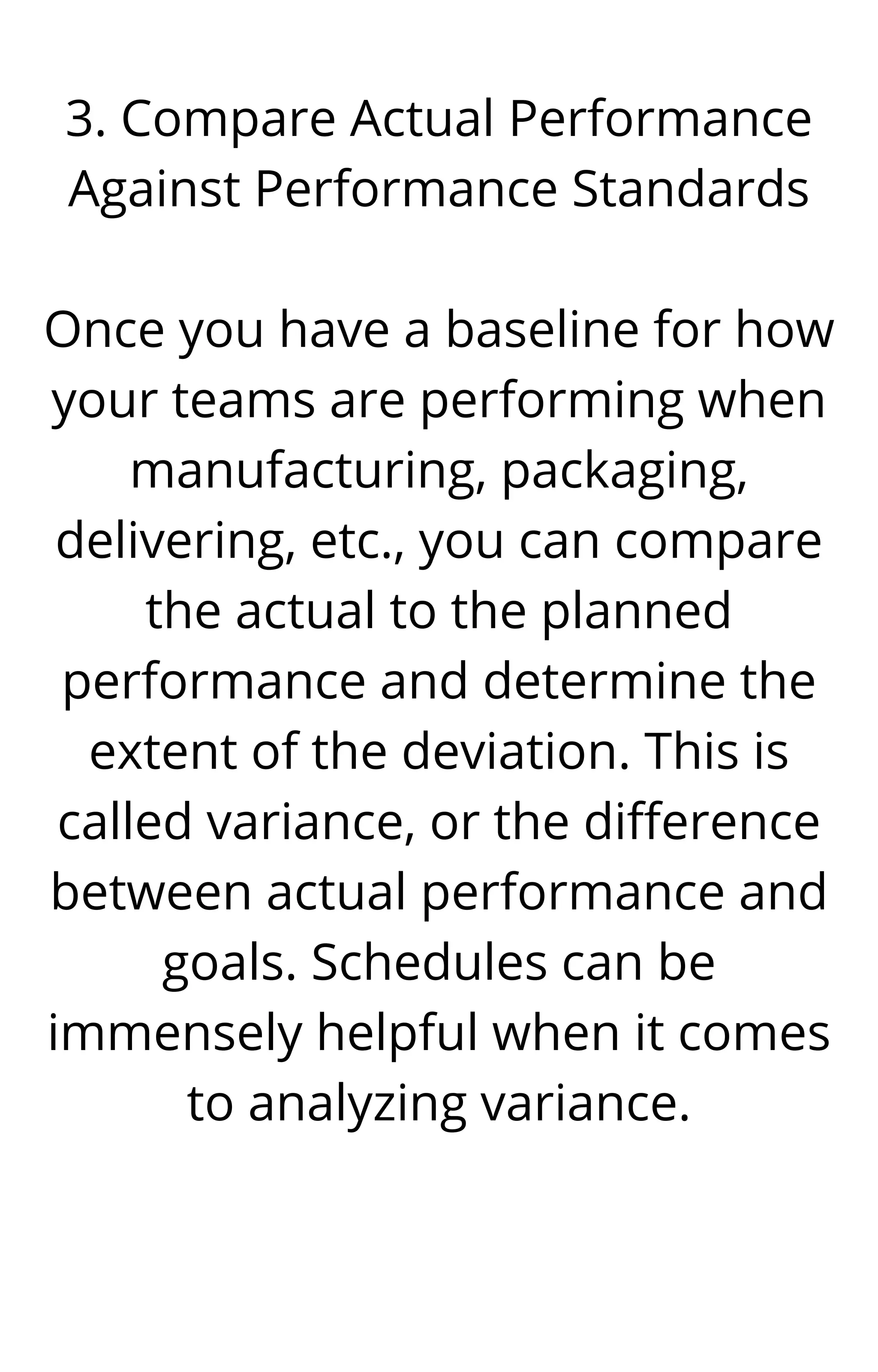 3. Compare Actual Performance
Against Performance Standards


Once you have a baseline for how
your teams are performing when
manufacturing, packaging,
delivering, etc., you can compare
the actual to the planned
performance and determine the
extent of the deviation. This is
called variance, or the difference
between actual performance and
goals. Schedules can be
immensely helpful when it comes
to analyzing variance.




 