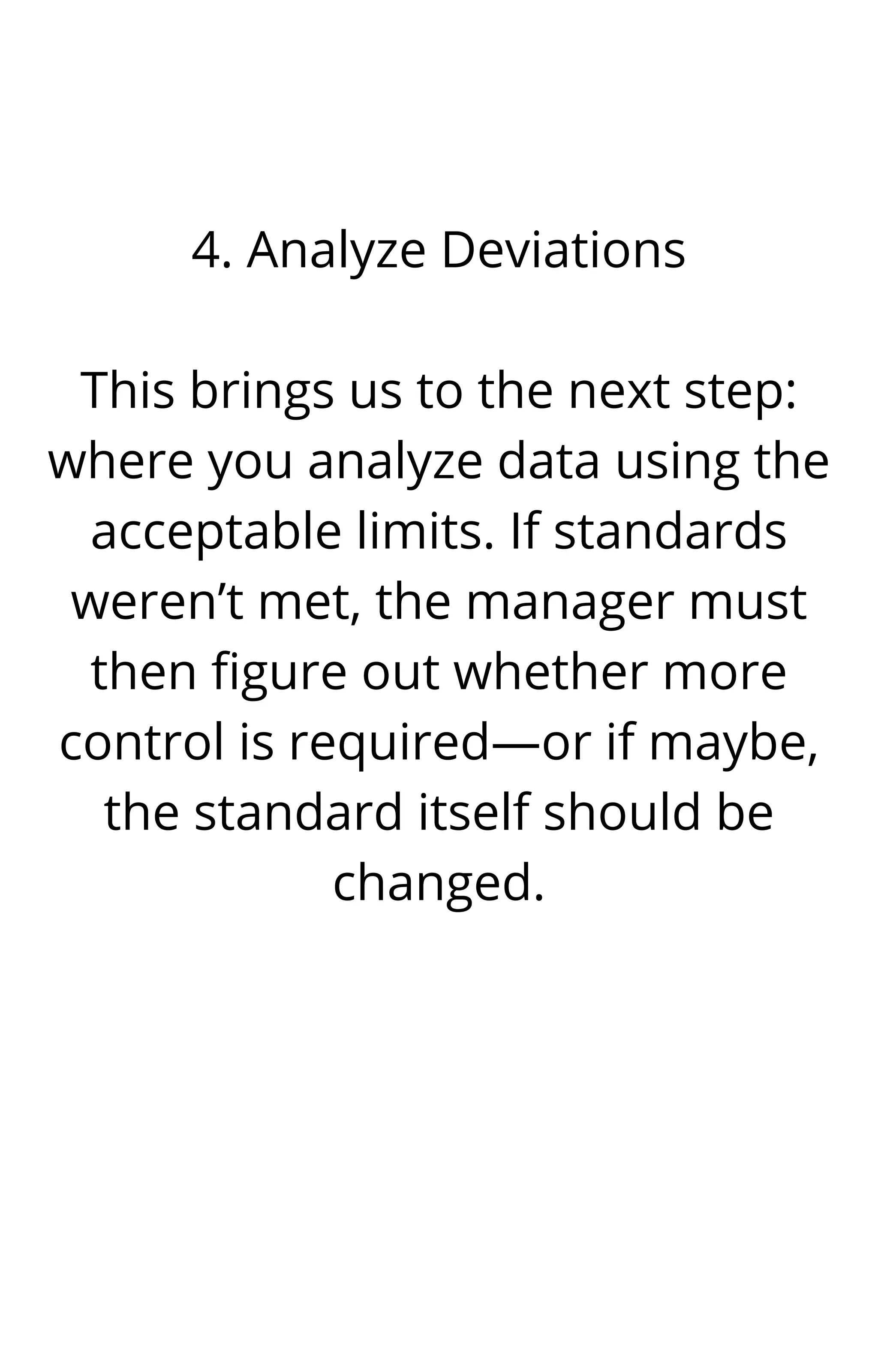 4. Analyze Deviations


This brings us to the next step:
where you analyze data using the
acceptable limits. If standards
weren’t met, the manager must
then figure out whether more
control is required—or if maybe,
the standard itself should be
changed.




 