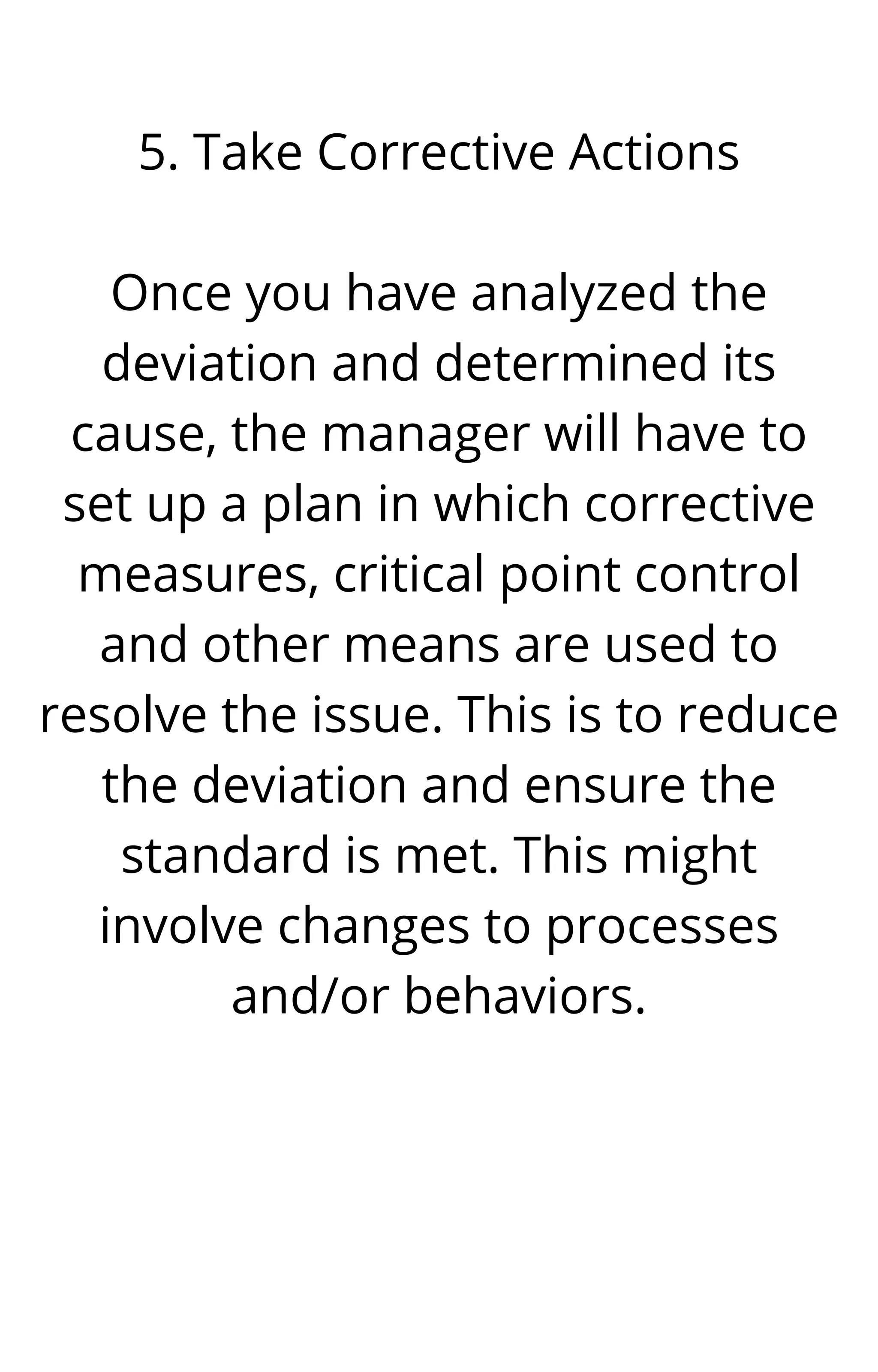 5. Take Corrective Actions


Once you have analyzed the
deviation and determined its
cause, the manager will have to
set up a plan in which corrective
measures, critical point control
and other means are used to
resolve the issue. This is to reduce
the deviation and ensure the
standard is met. This might
involve changes to processes
and/or behaviors.




 