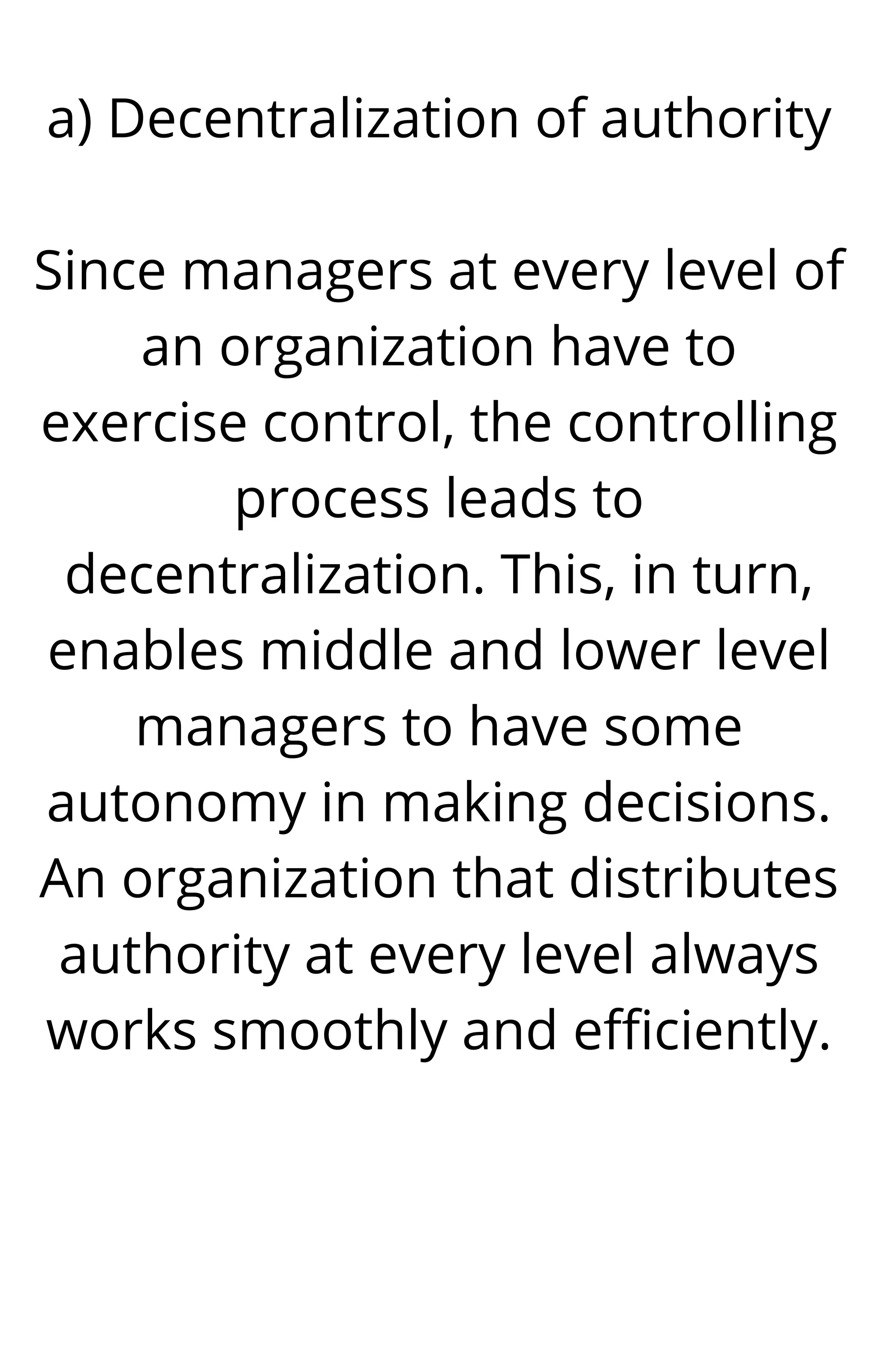 a) Decentralization of authority


Since managers at every level of
an organization have to
exercise control, the controlling
process leads to
decentralization. This, in turn,
enables middle and lower level
managers to have some
autonomy in making decisions.
An organization that distributes
authority at every level always
works smoothly and efficiently.




 