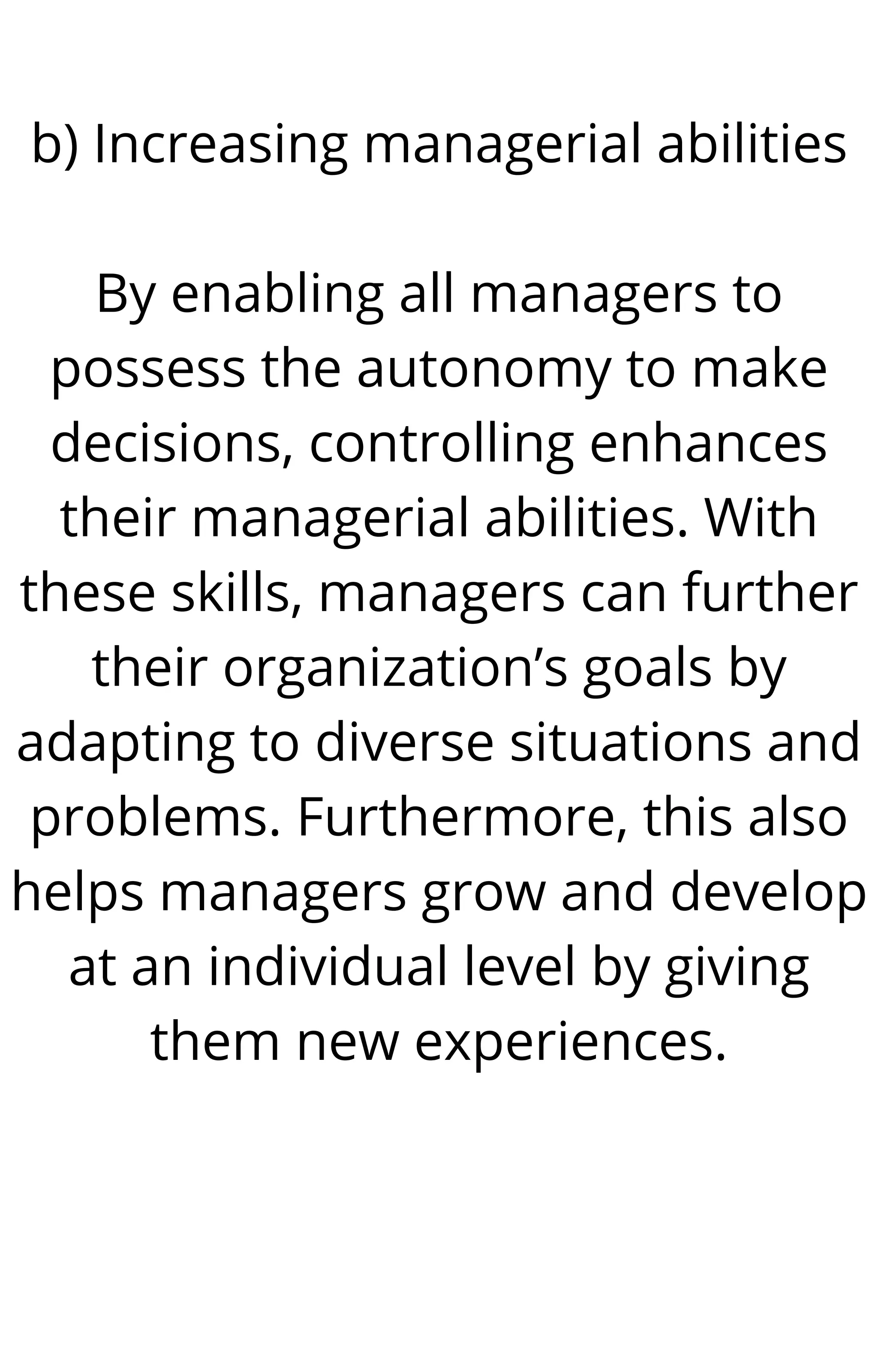 b) Increasing managerial abilities


By enabling all managers to
possess the autonomy to make
decisions, controlling enhances
their managerial abilities. With
these skills, managers can further
their organization’s goals by
adapting to diverse situations and
problems. Furthermore, this also
helps managers grow and develop
at an individual level by giving
them new experiences.




 