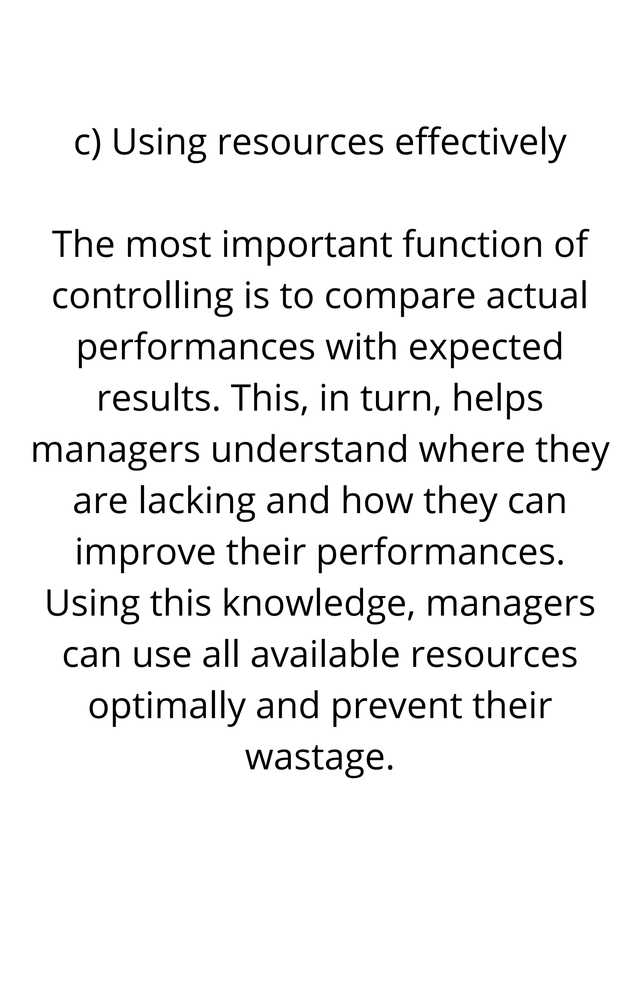 c) Using resources effectively


The most important function of
controlling is to compare actual
performances with expected
results. This, in turn, helps
managers understand where they
are lacking and how they can
improve their performances.
Using this knowledge, managers
can use all available resources
optimally and prevent their
wastage.




 